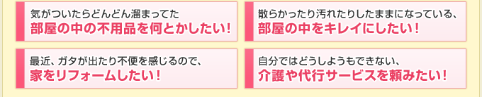 「気がついたらどんどん溜まってた 部屋の中の不用品を何とかしたい！」「散らかったり汚れたりしたままになっている、部屋の中をキレイにしたい！」「最近、ガタが出たり不便を感じるので、家をリフォームしたい！」「自分ではどうしようもできない、介護や代行サービスを頼みたい！」