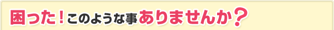 困った！このような事ありませんか？